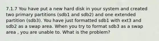 7.1.7 You have put a new hard disk in your system and created two primary partitions (sdb1 and sdb2) and one extended partition (sdb3). You have just formatted sdb1 with ext3 and sdb2 as a swap area. When you try to format sdb3 as a swap area , you are unable to. What is the problem?