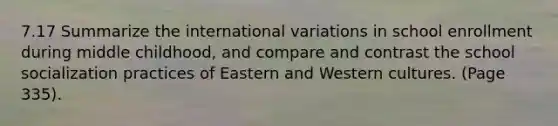 7.17 Summarize the international variations in school enrollment during middle childhood, and compare and contrast the school socialization practices of Eastern and Western cultures. (Page 335).