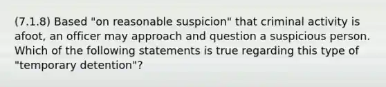 (7.1.8) Based "on reasonable suspicion" that criminal activity is afoot, an officer may approach and question a suspicious person. Which of the following statements is true regarding this type of "temporary detention"?