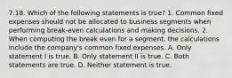 7.18. Which of the following statements is true? 1. Common fixed expenses should not be allocated to business segments when performing break-even calculations and making decisions. 2. When computing the break even for a segment, the calculations include the company's common fixed expenses. A. Only statement I is true. B. Only statement II is true. C. Both statements are true. D. Neither statement is true.