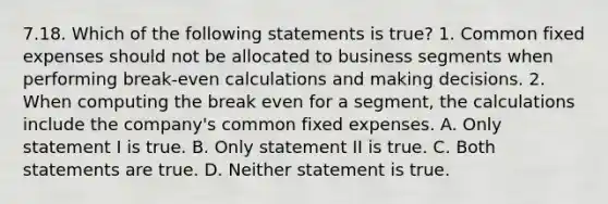 7.18. Which of the following statements is true? 1. Common fixed expenses should not be allocated to business segments when performing break-even calculations and making decisions. 2. When computing the break even for a segment, the calculations include the company's common fixed expenses. A. Only statement I is true. B. Only statement II is true. C. Both statements are true. D. Neither statement is true.