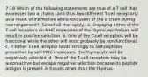 7-18 Which of the following statements are true of a T cell that expresses two α chains (and thus two different T-cell receptors) as a result of ineffective allelic exclusion of the α chain during rearrangement? (Select all that apply.) a. Engaging either of the T-cell receptors on MHC molecules of the thymic epithelium will result in positive selection. b. One of the T-cell receptors will be functional while the other will most probably be non-functional. c. If either T-cell receptor binds strongly to self-peptides presented by self-MHC molecules, the thymocyte will be negatively selected. d. One of the T-cell receptors may be autoreactive but escape negative selection because its peptide antigen is present in tissues other than the thymus.