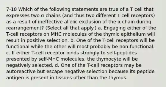 7-18 Which of the following statements are true of a T cell that expresses two α chains (and thus two different T-cell receptors) as a result of ineffective allelic exclusion of the α chain during rearrangement? (Select all that apply.) a. Engaging either of the T-cell receptors on MHC molecules of the thymic epithelium will result in positive selection. b. One of the T-cell receptors will be functional while the other will most probably be non-functional. c. If either T-cell receptor binds strongly to self-peptides presented by self-MHC molecules, the thymocyte will be negatively selected. d. One of the T-cell receptors may be autoreactive but escape negative selection because its peptide antigen is present in tissues other than the thymus.