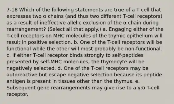 7-18 Which of the following statements are true of a T cell that expresses two α chains (and thus two different T-cell receptors) as a result of ineffective allelic exclusion of the α chain during rearrangement? (Select all that apply.) a. Engaging either of the T-cell receptors on MHC molecules of the thymic epithelium will result in positive selection. b. One of the T-cell receptors will be functional while the other will most probably be non-functional. c. If either T-cell receptor binds strongly to self-peptides presented by self-MHC molecules, the thymocyte will be negatively selected. d. One of the T-cell receptors may be autoreactive but escape negative selection because its peptide antigen is present in tissues other than the thymus. e. Subsequent gene rearrangements may give rise to a γ:δ T-cell receptor.