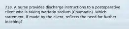 718. A nurse provides discharge instructions to a postoperative client who is taking warfarin sodium (Coumadin). Which statement, if made by the client, reflects the need for further teaching?