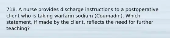 718. A nurse provides discharge instructions to a postoperative client who is taking warfarin sodium (Coumadin). Which statement, if made by the client, reflects the need for further teaching?