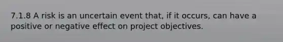 7.1.8 A risk is an uncertain event that, if it occurs, can have a positive or negative effect on project objectives.