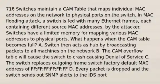 718 Switches maintain a CAM Table that maps individual MAC addresses on the network to physical ports on the switch. In MAC flooding attack, a switch is fed with many Ethernet frames, each containing different source MAC addresses, by the attacker. Switches have a limited memory for mapping various MAC addresses to physical ports. What happens when the CAM table becomes full? A. Switch then acts as hub by broadcasting packets to all machines on the network B. The CAM overflow table will cause the switch to crash causing Denial of Service C. The switch replaces outgoing frame switch factory default MAC address of FF:FF:FF:FF:FF:FF D. Every packet is dropped and the switch sends out SNMP alerts to the IDS port