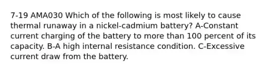 7-19 AMA030 Which of the following is most likely to cause thermal runaway in a nickel-cadmium battery? A-Constant current charging of the battery to more than 100 percent of its capacity. B-A high internal resistance condition. C-Excessive current draw from the battery.