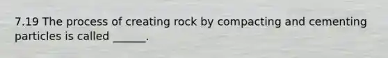 7.19 The process of creating rock by compacting and cementing particles is called ______.