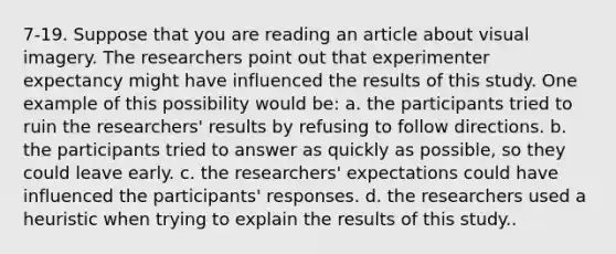 7-19. Suppose that you are reading an article about visual imagery. The researchers point out that experimenter expectancy might have influenced the results of this study. One example of this possibility would be: a. the participants tried to ruin the researchers' results by refusing to follow directions. b. the participants tried to answer as quickly as possible, so they could leave early. c. the researchers' expectations could have influenced the participants' responses. d. the researchers used a heuristic when trying to explain the results of this study..