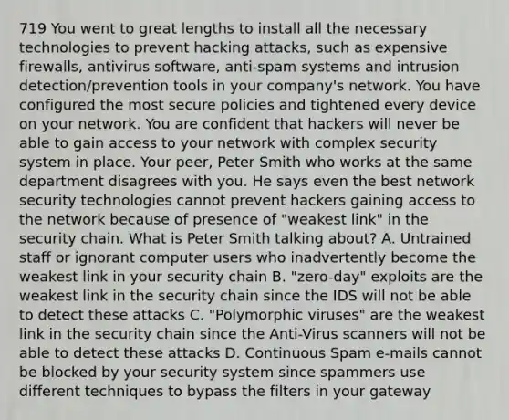 719 You went to great lengths to install all the necessary technologies to prevent hacking attacks, such as expensive firewalls, antivirus software, anti-spam systems and intrusion detection/prevention tools in your company's network. You have configured the most secure policies and tightened every device on your network. You are confident that hackers will never be able to gain access to your network with complex security system in place. Your peer, Peter Smith who works at the same department disagrees with you. He says even the best network security technologies cannot prevent hackers gaining access to the network because of presence of "weakest link" in the security chain. What is Peter Smith talking about? A. Untrained staff or ignorant computer users who inadvertently become the weakest link in your security chain B. "zero-day" exploits are the weakest link in the security chain since the IDS will not be able to detect these attacks C. "Polymorphic viruses" are the weakest link in the security chain since the Anti-Virus scanners will not be able to detect these attacks D. Continuous Spam e-mails cannot be blocked by your security system since spammers use different techniques to bypass the filters in your gateway