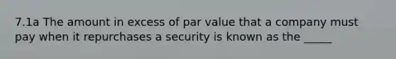 7.1a The amount in excess of par value that a company must pay when it repurchases a security is known as the _____