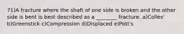71)A fracture where the shaft of one side is broken and the other side is bent is best described as a ________ fracture. a)Colles' b)Greenstick c)Compression d)Displaced e)Pott's