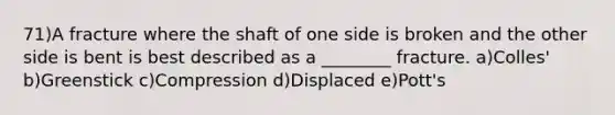 71)A fracture where the shaft of one side is broken and the other side is bent is best described as a ________ fracture. a)Colles' b)Greenstick c)Compression d)Displaced e)Pott's