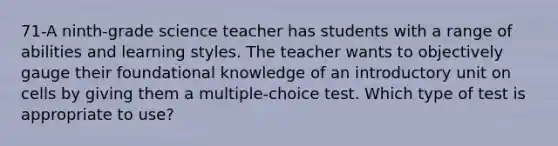 71-A ninth-grade science teacher has students with a range of abilities and learning styles. The teacher wants to objectively gauge their foundational knowledge of an introductory unit on cells by giving them a multiple-choice test. Which type of test is appropriate to use?