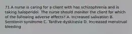 71.A nurse is caring for a client with has schizophrenia and is taking haloperidol. The nurse should monitor the client for which of the following adverse effects? A. Increased salivation B. Serotonin syndrome C. Tardive dyskinesia D. Increased menstrual bleeding