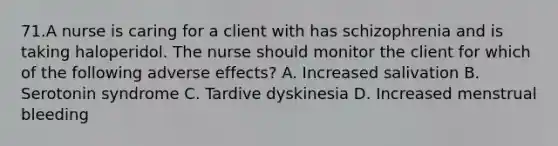 71.A nurse is caring for a client with has schizophrenia and is taking haloperidol. The nurse should monitor the client for which of the following adverse effects? A. Increased salivation B. Serotonin syndrome C. Tardive dyskinesia D. Increased menstrual bleeding