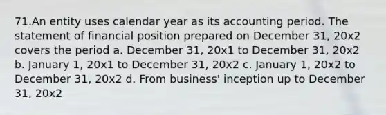 71.An entity uses calendar year as its accounting period. The statement of financial position prepared on December 31, 20x2 covers the period a. December 31, 20x1 to December 31, 20x2 b. January 1, 20x1 to December 31, 20x2 c. January 1, 20x2 to December 31, 20x2 d. From business' inception up to December 31, 20x2