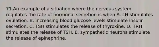 71.An example of a situation where the nervous system regulates the rate of hormonal secretion is when A. LH stimulates ovulation. B. increasing blood glucose levels stimulate insulin secretion. C. TSH stimulates the release of thyroxine. D. TRH stimulates the release of TSH. E. sympathetic neurons stimulate the release of epinephrine.