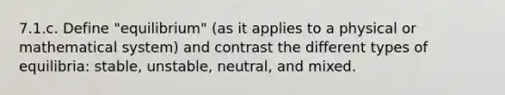 7.1.c. Define "equilibrium" (as it applies to a physical or mathematical system) and contrast the different types of equilibria: stable, unstable, neutral, and mixed.