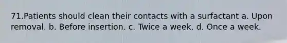 71.Patients should clean their contacts with a surfactant a. Upon removal. b. Before insertion. c. Twice a week. d. Once a week.