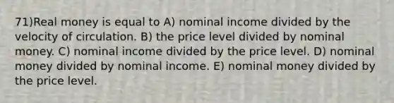 71)Real money is equal to A) nominal income divided by the velocity of circulation. B) the price level divided by nominal money. C) nominal income divided by the price level. D) nominal money divided by nominal income. E) nominal money divided by the price level.