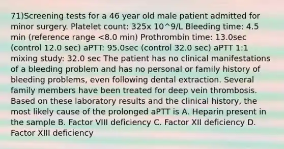 71)Screening tests for a 46 year old male patient admitted for minor surgery. Platelet count: 325x 10^9/L Bleeding time: 4.5 min (reference range <8.0 min) Prothrombin time: 13.0sec (control 12.0 sec) aPTT: 95.0sec (control 32.0 sec) aPTT 1:1 mixing study: 32.0 sec The patient has no clinical manifestations of a bleeding problem and has no personal or family history of bleeding problems, even following dental extraction. Several family members have been treated for deep vein thrombosis. Based on these laboratory results and the clinical history, the most likely cause of the prolonged aPTT is A. Heparin present in the sample B. Factor VIII deficiency C. Factor XII deficiency D. Factor XIII deficiency