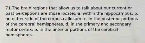 71.The brain regions that allow us to talk about our current or past perceptions are those located a. within the hippocampus. b. on either side of the corpus callosum. c. in the posterior portions of the cerebral hemispheres. d. in the primary and secondary motor cortex. e. in the anterior portions of the cerebral hemispheres.