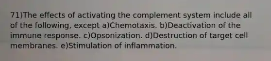 71)The effects of activating the complement system include all of the following, except a)Chemotaxis. b)Deactivation of the immune response. c)Opsonization. d)Destruction of target cell membranes. e)Stimulation of inflammation.