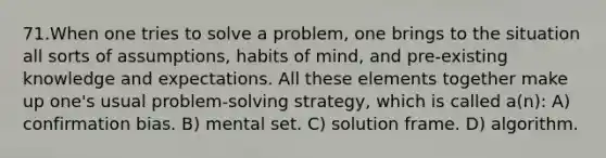 71.When one tries to solve a problem, one brings to the situation all sorts of assumptions, habits of mind, and pre-existing knowledge and expectations. All these elements together make up one's usual problem-solving strategy, which is called a(n): A) confirmation bias. B) mental set. C) solution frame. D) algorithm.