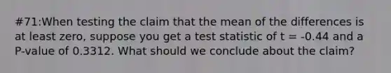 #71:When testing the claim that the mean of the differences is at least zero, suppose you get a test statistic of t = -0.44 and a P-value of 0.3312. What should we conclude about the claim?