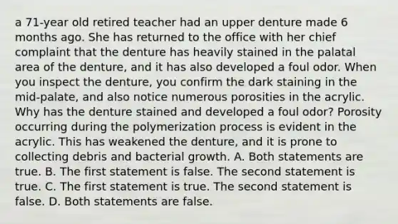 a 71-year old retired teacher had an upper denture made 6 months ago. She has returned to the office with her chief complaint that the denture has heavily stained in the palatal area of the denture, and it has also developed a foul odor. When you inspect the denture, you confirm the dark staining in the mid-palate, and also notice numerous porosities in the acrylic. Why has the denture stained and developed a foul odor? Porosity occurring during the polymerization process is evident in the acrylic. This has weakened the denture, and it is prone to collecting debris and bacterial growth. A. Both statements are true. B. The first statement is false. The second statement is true. C. The first statement is true. The second statement is false. D. Both statements are false.