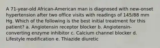 A 71-year-old African-American man is diagnosed with new-onset hypertension after two office visits with readings of 145/88 mm Hg. Which of the following is the best initial treatment for this patient? a. Angiotensin receptor blocker b. Angiotensin-converting enzyme inhibitor c. Calcium channel blocker d. Lifestyle modification e. Thiazide diuretic