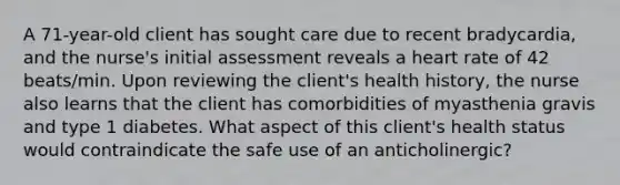 A 71-year-old client has sought care due to recent bradycardia, and the nurse's initial assessment reveals a heart rate of 42 beats/min. Upon reviewing the client's health history, the nurse also learns that the client has comorbidities of myasthenia gravis and type 1 diabetes. What aspect of this client's health status would contraindicate the safe use of an anticholinergic?