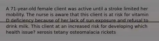 A 71-year-old female client was active until a stroke limited her mobility. The nurse is aware that this client is at risk for vitamin D deficiency because of her lack of sun exposure and refusal to drink milk. This client at an increased risk for developing which health issue? xerosis tetany osteomalacia rickets