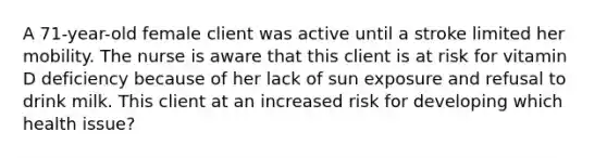 A 71-year-old female client was active until a stroke limited her mobility. The nurse is aware that this client is at risk for vitamin D deficiency because of her lack of sun exposure and refusal to drink milk. This client at an increased risk for developing which health issue?