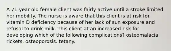 A 71-year-old female client was fairly active until a stroke limited her mobility. The nurse is aware that this client is at risk for vitamin D deficiency because of her lack of sun exposure and refusal to drink milk. This client at an increased risk for developing which of the following complications? osteomalacia. rickets. osteoporosis. tetany.