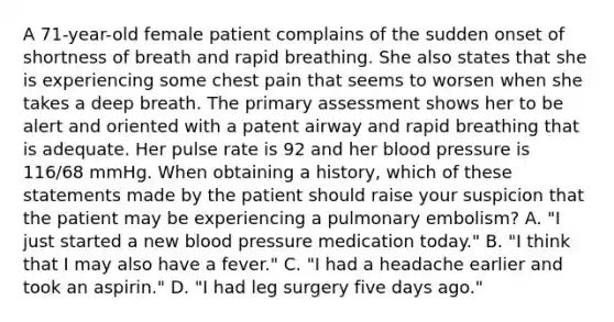 A​ 71-year-old female patient complains of the sudden onset of shortness of breath and rapid breathing. She also states that she is experiencing some chest pain that seems to worsen when she takes a deep breath. The primary assessment shows her to be alert and oriented with a patent airway and rapid breathing that is adequate. Her pulse rate is 92 and her blood pressure is​ 116/68 mmHg. When obtaining a​ history, which of these statements made by the patient should raise your suspicion that the patient may be experiencing a pulmonary​ embolism? A. ​"I just started a new blood pressure medication​ today." B. ​"I think that I may also have a​ fever." C. ​"I had a headache earlier and took an​ aspirin." D. ​"I had leg surgery five days​ ago."