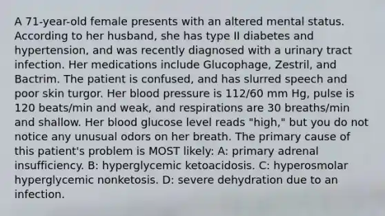 A 71-year-old female presents with an altered mental status. According to her husband, she has type II diabetes and hypertension, and was recently diagnosed with a urinary tract infection. Her medications include Glucophage, Zestril, and Bactrim. The patient is confused, and has slurred speech and poor skin turgor. Her blood pressure is 112/60 mm Hg, pulse is 120 beats/min and weak, and respirations are 30 breaths/min and shallow. Her blood glucose level reads "high," but you do not notice any unusual odors on her breath. The primary cause of this patient's problem is MOST likely: A: primary adrenal insufficiency. B: hyperglycemic ketoacidosis. C: hyperosmolar hyperglycemic nonketosis. D: severe dehydration due to an infection.