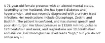 A 71-year-old female presents with an altered mental status. According to her husband, she has type II diabetes and hypertension, and was recently diagnosed with a urinary tract infection. Her medications include Glucophage, Zestril, and Bactrim. The patient is confused, and has slurred speech and poor skin turgor. Her blood pressure is 112/60 mm Hg, pulse is 120 beats/min and weak, and respirations are 30 breaths/min and shallow. Her blood glucose level reads "high," but you do not notice any u