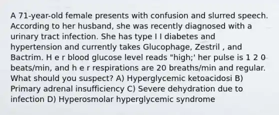 A 71-year-old female presents with confusion and slurred speech. According to her husband, she was recently diagnosed with a urinary tract infection. She has type I I diabetes and hypertension and currently takes Glucophage, Zestril , and Bactrim. H e r blood glucose level reads "high;' her pulse is 1 2 0 beats/min, and h e r respirations are 20 breaths/min and regular. What should you suspect? A) Hyperglycemic ketoacidosi B) Primary adrenal insufficiency C) Severe dehydration due to infection D) Hyperosmolar hyperglycemic syndrome