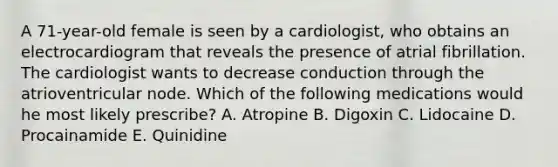 A 71-year-old female is seen by a cardiologist, who obtains an electrocardiogram that reveals the presence of atrial fibrillation. The cardiologist wants to decrease conduction through the atrioventricular node. Which of the following medications would he most likely prescribe? A. Atropine B. Digoxin C. Lidocaine D. Procainamide E. Quinidine