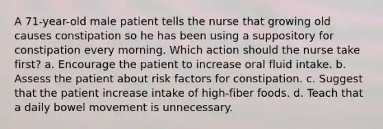 A 71-year-old male patient tells the nurse that growing old causes constipation so he has been using a suppository for constipation every morning. Which action should the nurse take first? a. Encourage the patient to increase oral fluid intake. b. Assess the patient about risk factors for constipation. c. Suggest that the patient increase intake of high-fiber foods. d. Teach that a daily bowel movement is unnecessary.