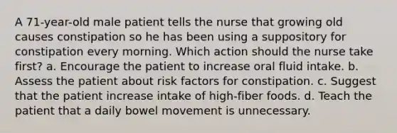 A 71-year-old male patient tells the nurse that growing old causes constipation so he has been using a suppository for constipation every morning. Which action should the nurse take first? a. Encourage the patient to increase oral fluid intake. b. Assess the patient about risk factors for constipation. c. Suggest that the patient increase intake of high-fiber foods. d. Teach the patient that a daily bowel movement is unnecessary.