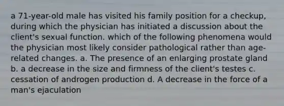 a 71-year-old male has visited his family position for a checkup, during which the physician has initiated a discussion about the client's sexual function. which of the following phenomena would the physician most likely consider pathological rather than age-related changes. a. The presence of an enlarging prostate gland b. a decrease in the size and firmness of the client's testes c. cessation of androgen production d. A decrease in the force of a man's ejaculation