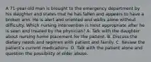 A 71-year-old man is brought to the emergency department by his daughter and states that he has fallen and appears to have a broken arm. He is alert and oriented and walks alone without difficulty. Which nursing intervention is most appropriate after he is seen and treated by the physician? A. Talk with the daughter about nursing home placement for the patient. B. Discuss the dietary needs and regimen with patient and family. C. Review the patient's current medications. D. Talk with the patient alone and question the possibility of elder abuse.