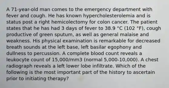 A 71-year-old man comes to the emergency department with fever and cough. He has known hypercholesterolemia and is status post a right hemicolectomy for colon cancer. The patient states that he has had 3 days of fever to 38.9 °C (102 °F), cough productive of green sputum, as well as general malaise and weakness. His physical examination is remarkable for decreased breath sounds at the left base, left basilar egophony and dullness to percussion. A complete blood count reveals a leukocyte count of 15,000/mm3 (normal 5,000-10,000). A chest radiograph reveals a left lower lobe infiltrate. Which of the following is the most important part of the history to ascertain prior to initiating therapy?