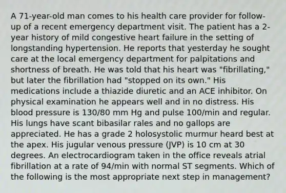 A 71-year-old man comes to his health care provider for follow-up of a recent emergency department visit. The patient has a 2-year history of mild congestive heart failure in the setting of longstanding hypertension. He reports that yesterday he sought care at the local emergency department for palpitations and shortness of breath. He was told that his heart was "fibrillating," but later the fibrillation had "stopped on its own." His medications include a thiazide diuretic and an ACE inhibitor. On physical examination he appears well and in no distress. His blood pressure is 130/80 mm Hg and pulse 100/min and regular. His lungs have scant bibasilar rales and no gallops are appreciated. He has a grade 2 holosystolic murmur heard best at the apex. His jugular venous pressure (JVP) is 10 cm at 30 degrees. An electrocardiogram taken in the office reveals atrial fibrillation at a rate of 94/min with normal ST segments. Which of the following is the most appropriate next step in management?