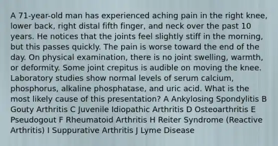 A 71-year-old man has experienced aching pain in the right knee, lower back, right distal fifth finger, and neck over the past 10 years. He notices that the joints feel slightly stiff in the morning, but this passes quickly. The pain is worse toward the end of the day. On physical examination, there is no joint swelling, warmth, or deformity. Some joint crepitus is audible on moving the knee. Laboratory studies show normal levels of serum calcium, phosphorus, alkaline phosphatase, and uric acid. What is the most likely cause of this presentation? A Ankylosing Spondylitis B Gouty Arthritis C Juvenile Idiopathic Arthritis D Osteoarthritis E Pseudogout F Rheumatoid Arthritis H Reiter Syndrome (Reactive Arthritis) I Suppurative Arthritis J Lyme Disease